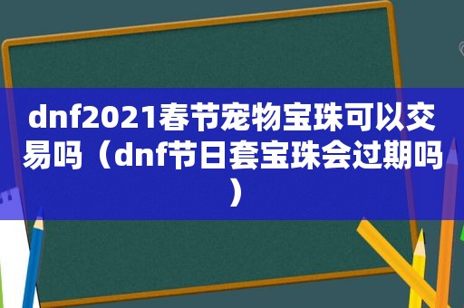 dnf2021春节宠物宝珠可以交易吗（dnf节日套宝珠会过期吗）