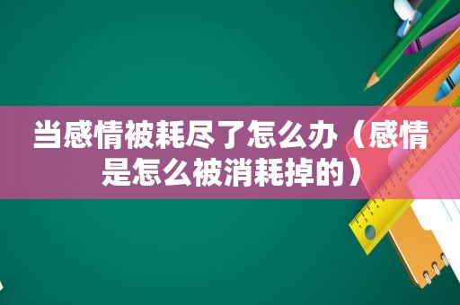 当感情被耗尽了怎么办（感情是怎么被消耗掉的）