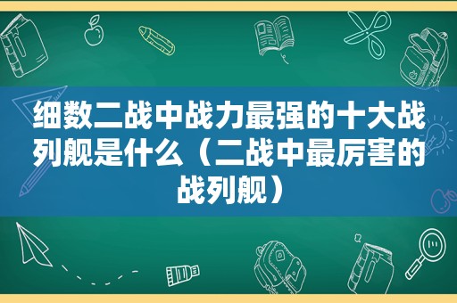 细数二战中战力最强的十大战列舰是什么（二战中最厉害的战列舰）