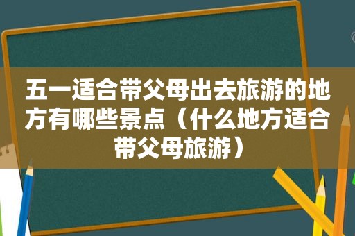 五一适合带父母出去旅游的地方有哪些景点（什么地方适合带父母旅游）