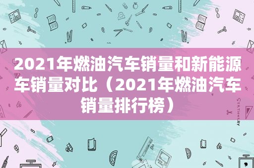 2021年燃油汽车销量和新能源车销量对比（2021年燃油汽车销量排行榜）