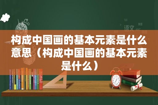 构成中国画的基本元素是什么意思（构成中国画的基本元素是什么）