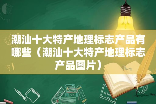 潮汕十大特产地理标志产品有哪些（潮汕十大特产地理标志产品图片）