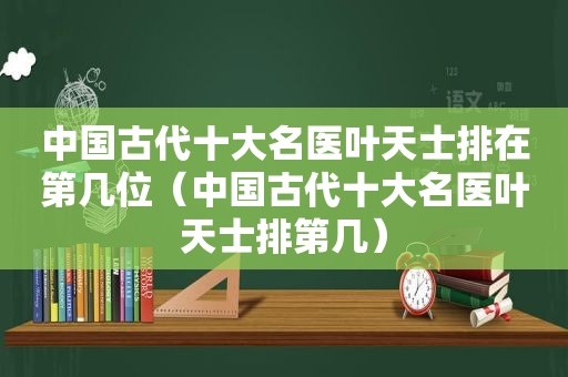 中国古代十大名医叶天士排在第几位（中国古代十大名医叶天士排第几）