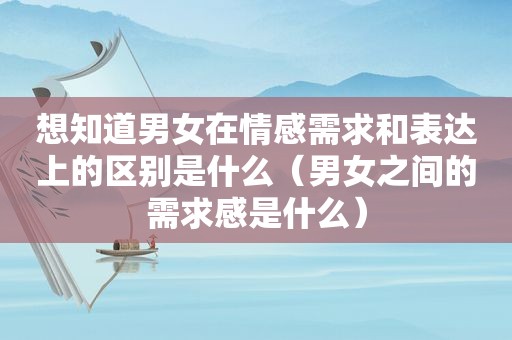 想知道男女在情感需求和表达上的区别是什么（男女之间的需求感是什么）