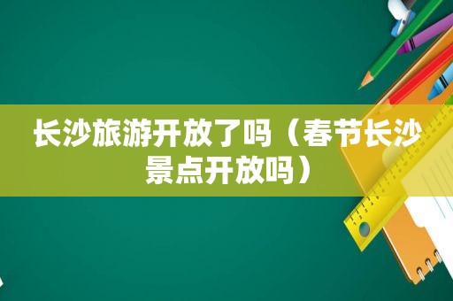 长沙旅游开放了吗（春节长沙景点开放吗）