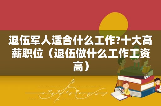 退伍军人适合什么工作?十大高薪职位（退伍做什么工作工资高）