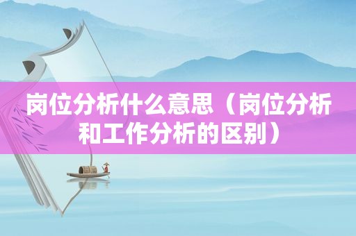 岗位分析什么意思（岗位分析和工作分析的区别）