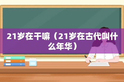 21岁在干嘛（21岁在古代叫什么年华）