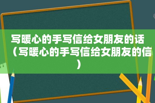 写暖心的手写信给女朋友的话（写暖心的手写信给女朋友的信）