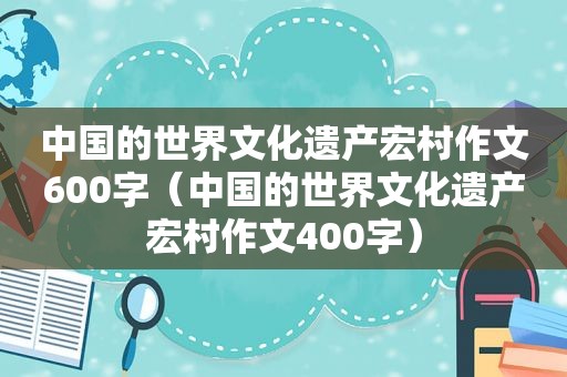 中国的世界文化遗产宏村作文600字（中国的世界文化遗产宏村作文400字）