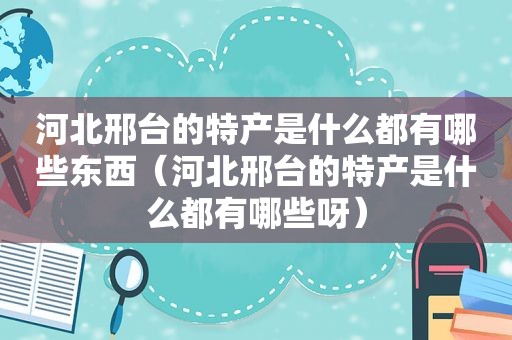 河北邢台的特产是什么都有哪些东西（河北邢台的特产是什么都有哪些呀）