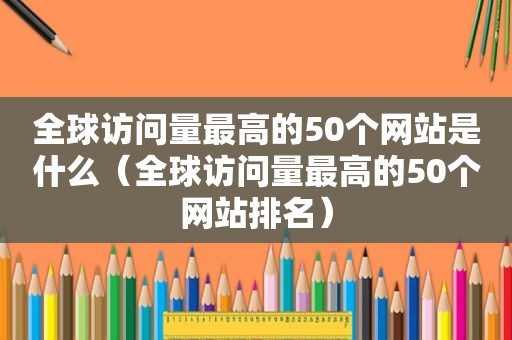 全球访问量最高的50个网站是什么（全球访问量最高的50个网站排名）