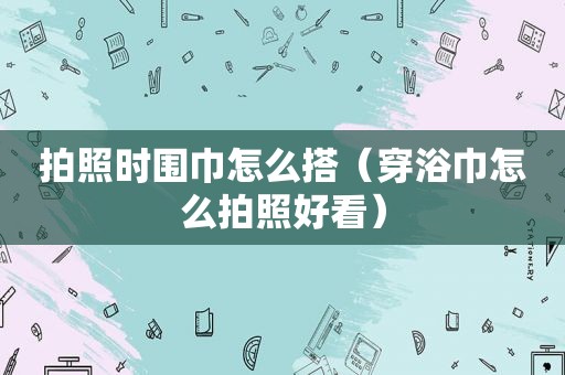 拍照时围巾怎么搭（穿浴巾怎么拍照好看）