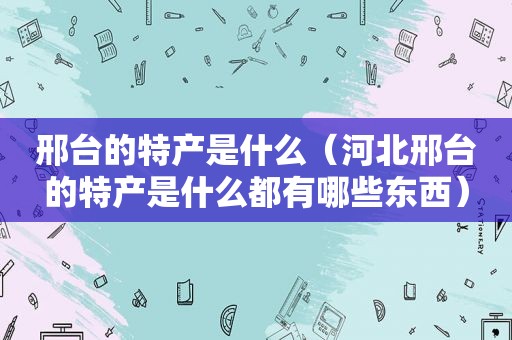 邢台的特产是什么（河北邢台的特产是什么都有哪些东西）