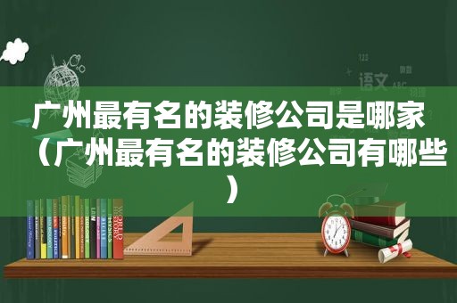 广州最有名的装修公司是哪家（广州最有名的装修公司有哪些）