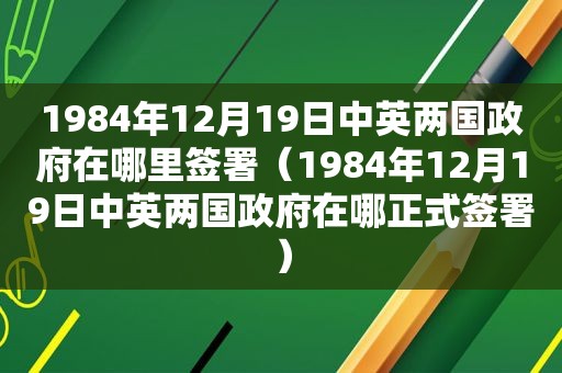 1984年12月19日中英两国 *** 在哪里签署（1984年12月19日中英两国 *** 在哪正式签署）