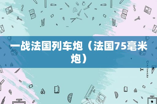 一战法国列车炮（法国75毫米炮）