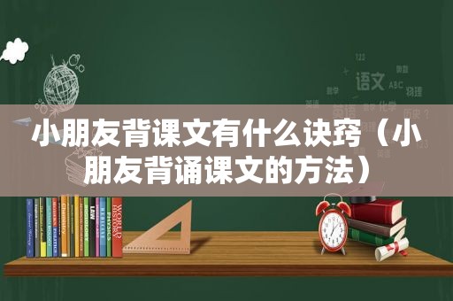 小朋友背课文有什么诀窍（小朋友背诵课文的方法）