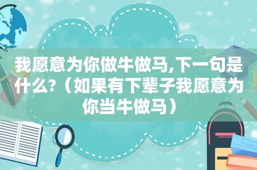 我愿意为你做牛做马,下一句是什么?（如果有下辈子我愿意为你当牛做马）