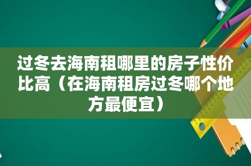 过冬去海南租哪里的房子性价比高（在海南租房过冬哪个地方最便宜）