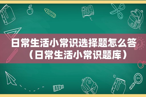 日常生活小常识选择题怎么答（日常生活小常识题库）