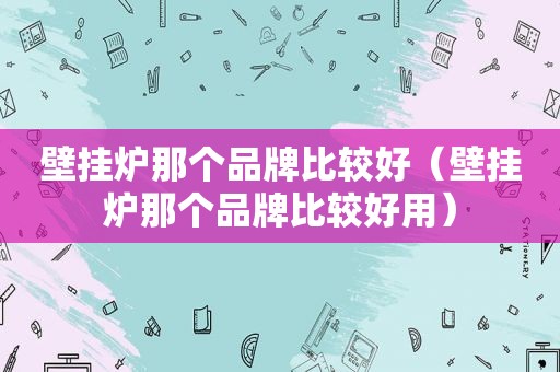 壁挂炉那个品牌比较好（壁挂炉那个品牌比较好用）