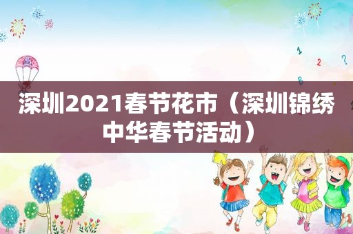 深圳2021春节花市（深圳锦绣中华春节活动）