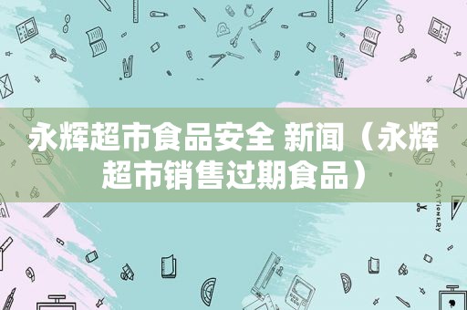 永辉超市食品安全 新闻（永辉超市销售过期食品）