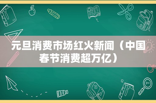 元旦消费市场红火新闻（中国春节消费超万亿）