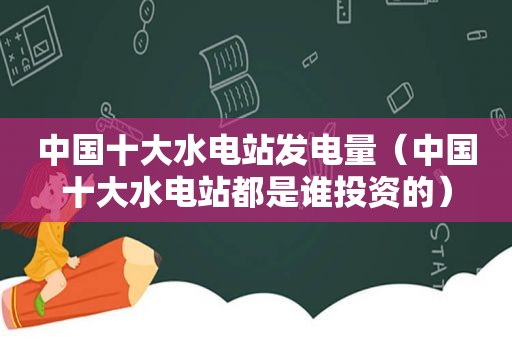 中国十大水电站发电量（中国十大水电站都是谁投资的）