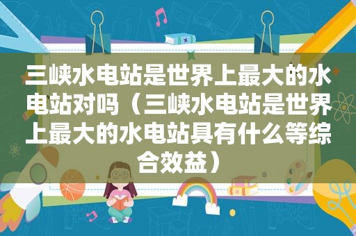 三峡水电站是世界上最大的水电站对吗（三峡水电站是世界上最大的水电站具有什么等综合效益）