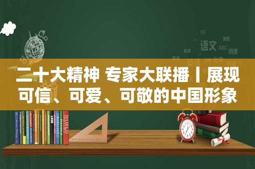 二十大精神 专家大联播丨展现可信、可爱、可敬的中国形象