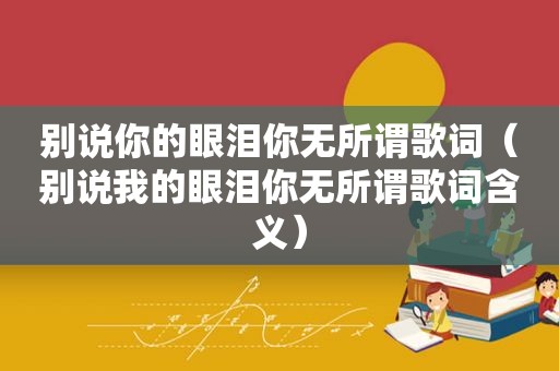 别说你的眼泪你无所谓歌词（别说我的眼泪你无所谓歌词含义）