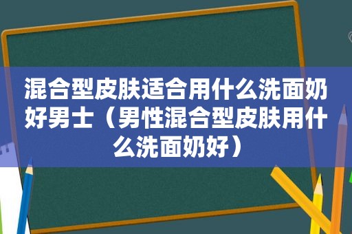 混合型皮肤适合用什么洗面奶好男士（男性混合型皮肤用什么洗面奶好）