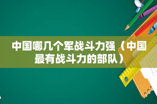 中国哪几个军战斗力强（中国最有战斗力的部队）