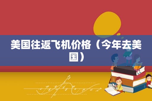 美国往返飞机价格（今年去美国）