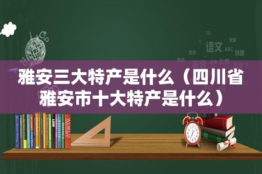 雅安三大特产是什么（四川省雅安市十大特产是什么）