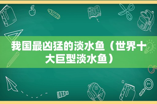 我国最凶猛的淡水鱼（世界十大巨型淡水鱼）