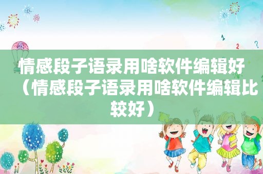 情感段子语录用啥软件编辑好（情感段子语录用啥软件编辑比较好）