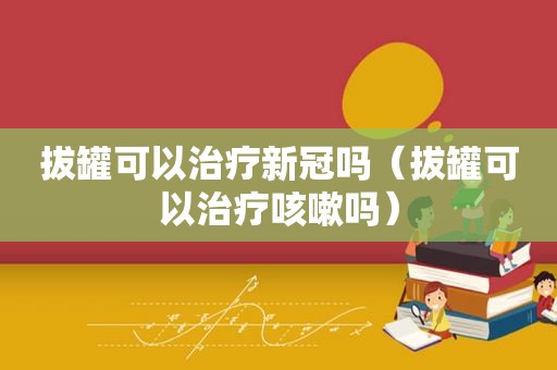 拔罐可以治疗新冠吗（拔罐可以治疗咳嗽吗）