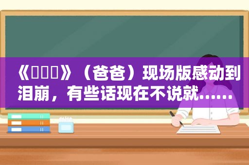 《아버지》（爸爸）现场版感动到泪崩，有些话现在不说就……