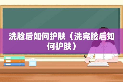 洗脸后如何护肤（洗完脸后如何护肤）