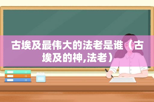 古埃及最伟大的法老是谁（古埃及的神,法老）