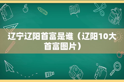 辽宁辽阳首富是谁（辽阳10大首富图片）