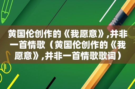 黄国伦创作的《我愿意》,并非一首情歌（黄国伦创作的《我愿意》,并非一首情歌歌词）