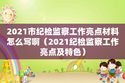 2021市纪检监察工作亮点材料怎么写啊（2021纪检监察工作亮点及特色）