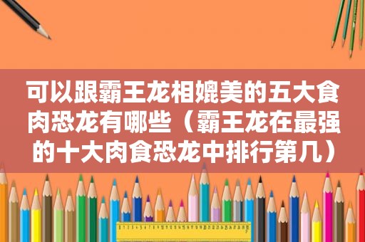 可以跟霸王龙相媲美的五大食肉恐龙有哪些（霸王龙在最强的十大肉食恐龙中排行第几）