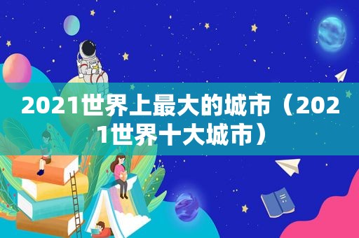 2021世界上最大的城市（2021世界十大城市）