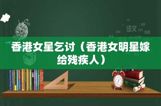 香港女星乞讨（香港女明星嫁给残疾人）